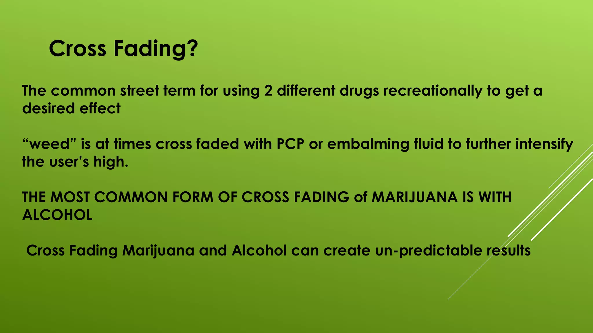 Cross Fading?
The common street term for using 2 different drugs recreationally to get a
desired effect
“weed” is at times cross faded with PCP or embalming fluid to further intensify
the user’s high.
THE MOST COMMON FORM OF CROSS FADING of MARIJUANA IS WITH
ALCOHOL
Cross Fading Marijuana and Alcohol can create un-predictable results
 