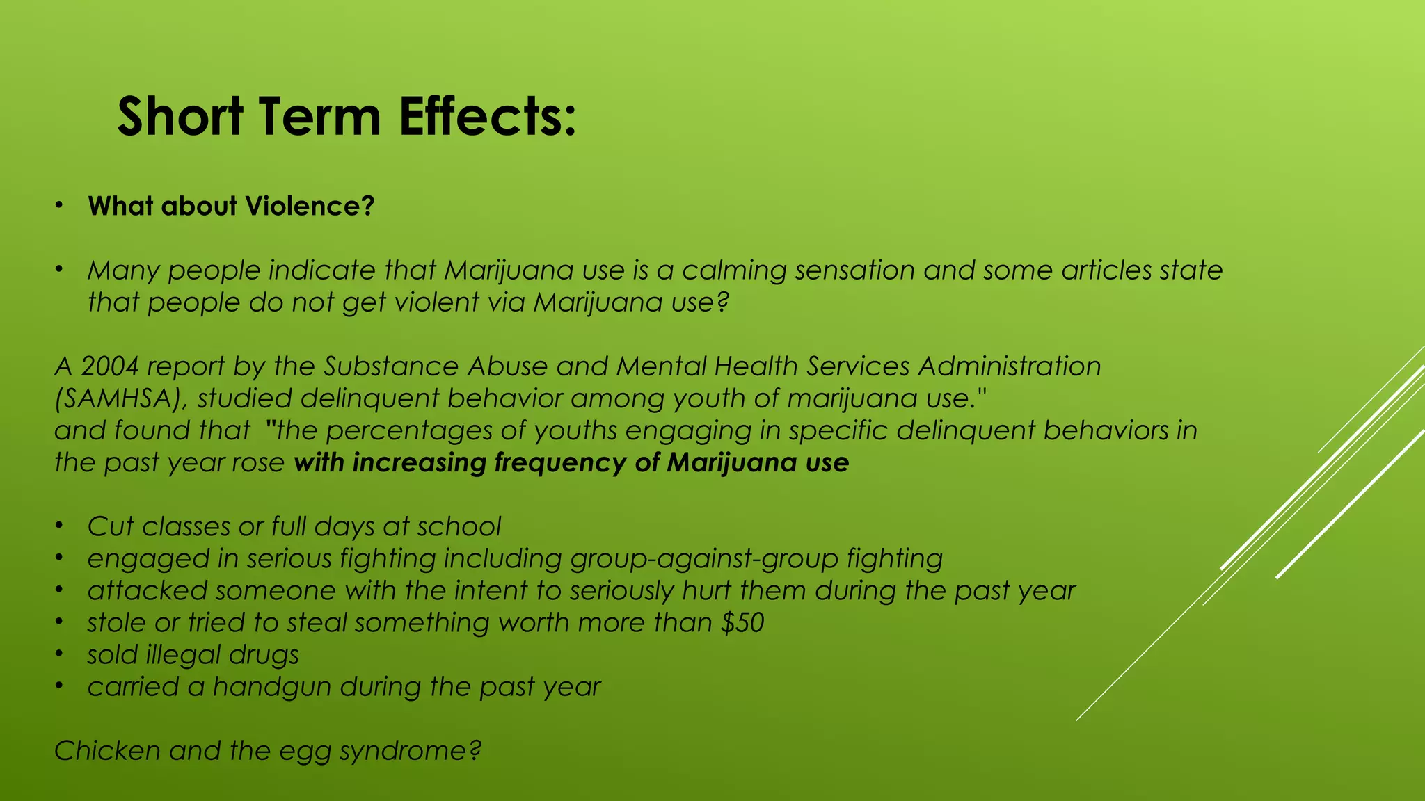 Short Term Effects:
• What about Violence?
• Many people indicate that Marijuana use is a calming sensation and some articles state
that people do not get violent via Marijuana use?
A 2004 report by the Substance Abuse and Mental Health Services Administration
(SAMHSA), studied delinquent behavior among youth of marijuana use."
and found that "the percentages of youths engaging in specific delinquent behaviors in
the past year rose with increasing frequency of Marijuana use
• Cut classes or full days at school
• engaged in serious fighting including group-against-group fighting
• attacked someone with the intent to seriously hurt them during the past year
• stole or tried to steal something worth more than $50
• sold illegal drugs
• carried a handgun during the past year
Chicken and the egg syndrome?
 