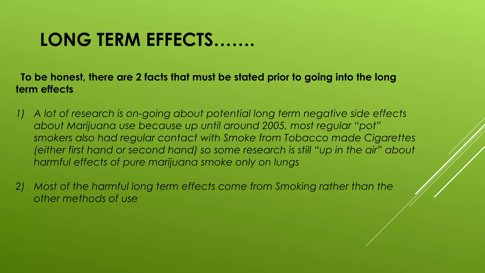 LONG TERM EFFECTS…….
To be honest, there are 2 facts that must be stated prior to going into the long
term effects
1) A lot of research is on-going about potential long term negative side effects
about Marijuana use because up until around 2005, most regular “pot”
smokers also had regular contact with Smoke from Tobacco made Cigarettes
(either first hand or second hand) so some research is still “up in the air” about
harmful effects of pure marijuana smoke only on lungs
2) Most of the harmful long term effects come from Smoking rather than the
other methods of use
 