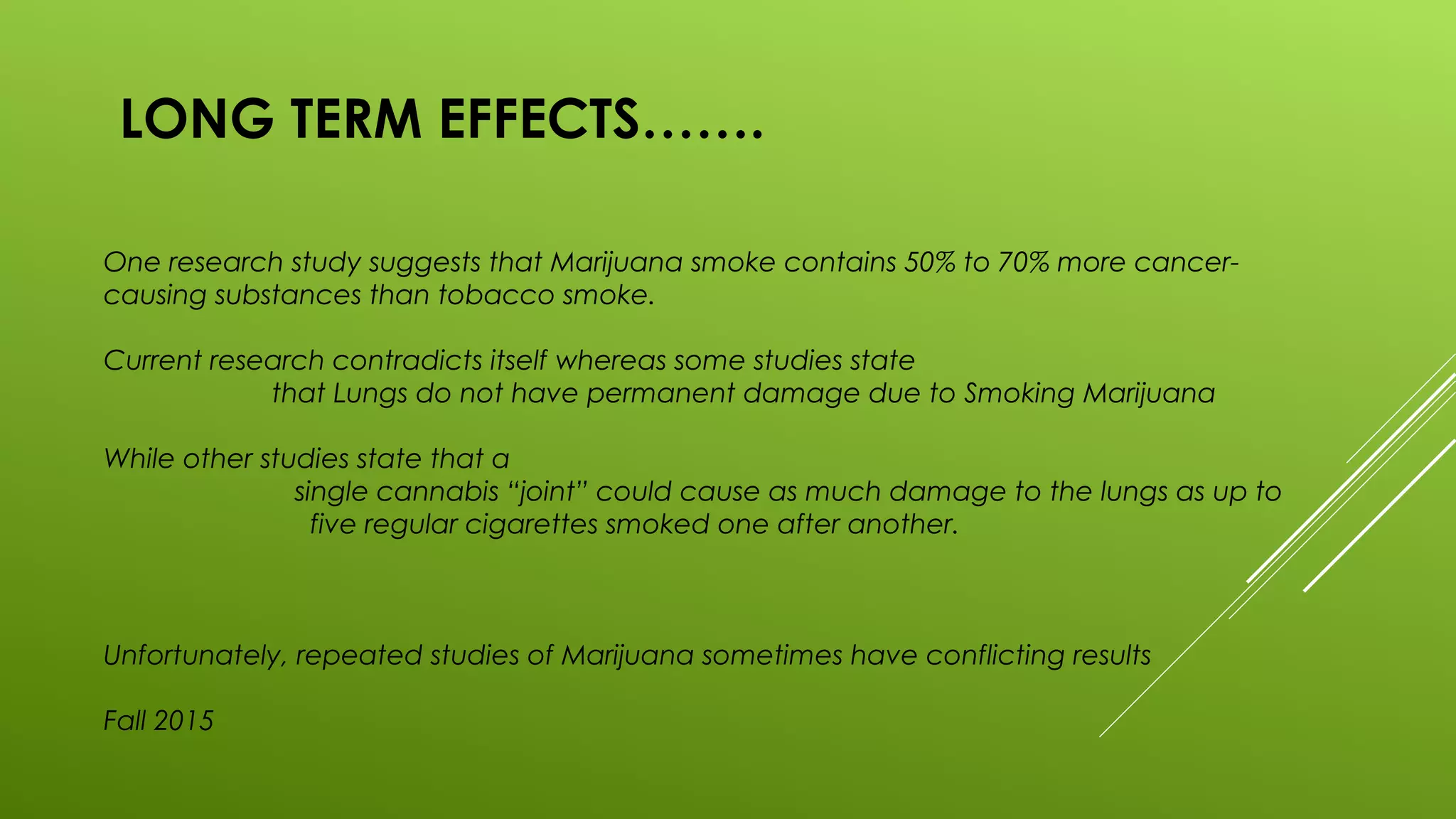 LONG TERM EFFECTS…….
One research study suggests that Marijuana smoke contains 50% to 70% more cancer-
causing substances than tobacco smoke.
Current research contradicts itself whereas some studies state
that Lungs do not have permanent damage due to Smoking Marijuana
While other studies state that a
single cannabis “joint” could cause as much damage to the lungs as up to
five regular cigarettes smoked one after another.
Unfortunately, repeated studies of Marijuana sometimes have conflicting results
Fall 2015
 