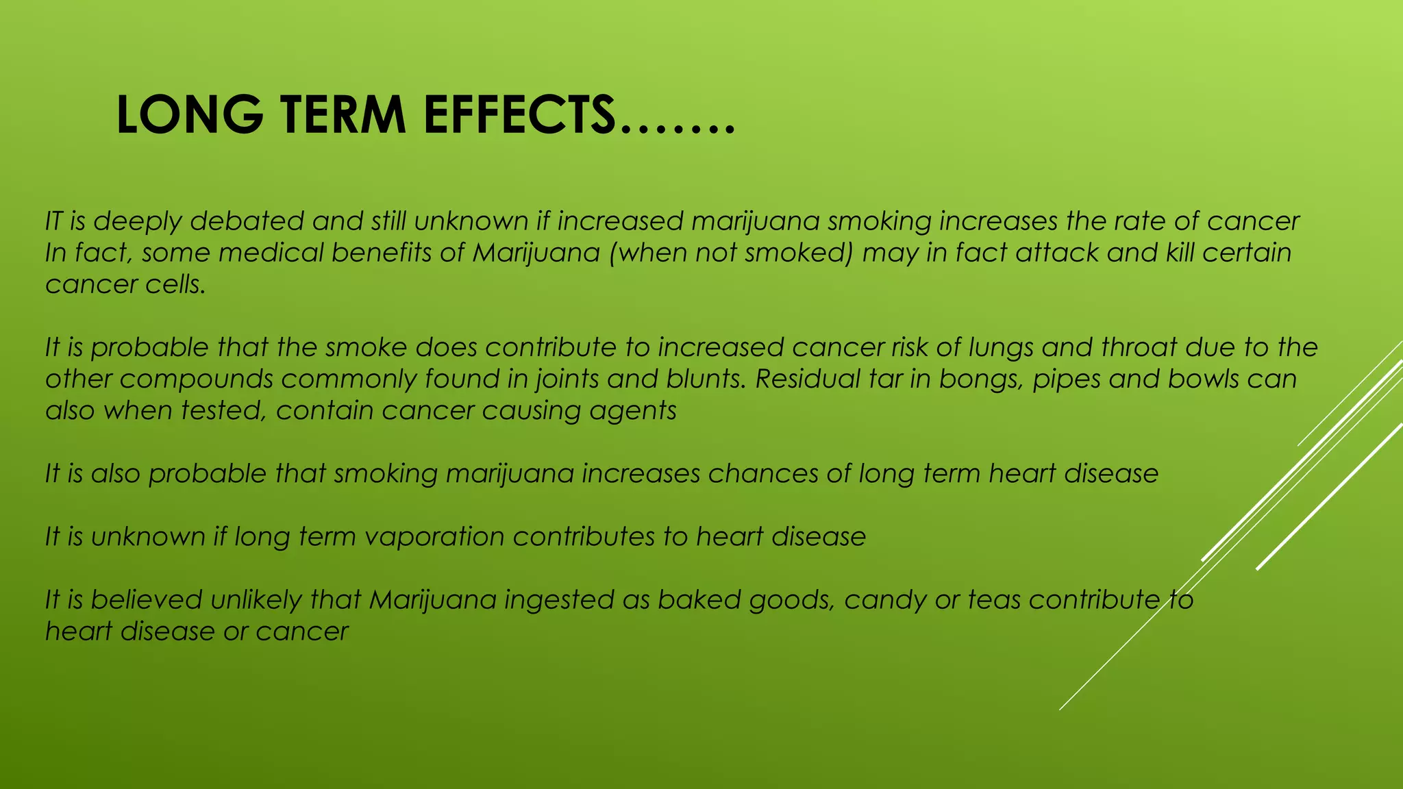 LONG TERM EFFECTS…….
IT is deeply debated and still unknown if increased marijuana smoking increases the rate of cancer
In fact, some medical benefits of Marijuana (when not smoked) may in fact attack and kill certain
cancer cells.
It is probable that the smoke does contribute to increased cancer risk of lungs and throat due to the
other compounds commonly found in joints and blunts. Residual tar in bongs, pipes and bowls can
also when tested, contain cancer causing agents
It is also probable that smoking marijuana increases chances of long term heart disease
It is unknown if long term vaporation contributes to heart disease
It is believed unlikely that Marijuana ingested as baked goods, candy or teas contribute to
heart disease or cancer
 