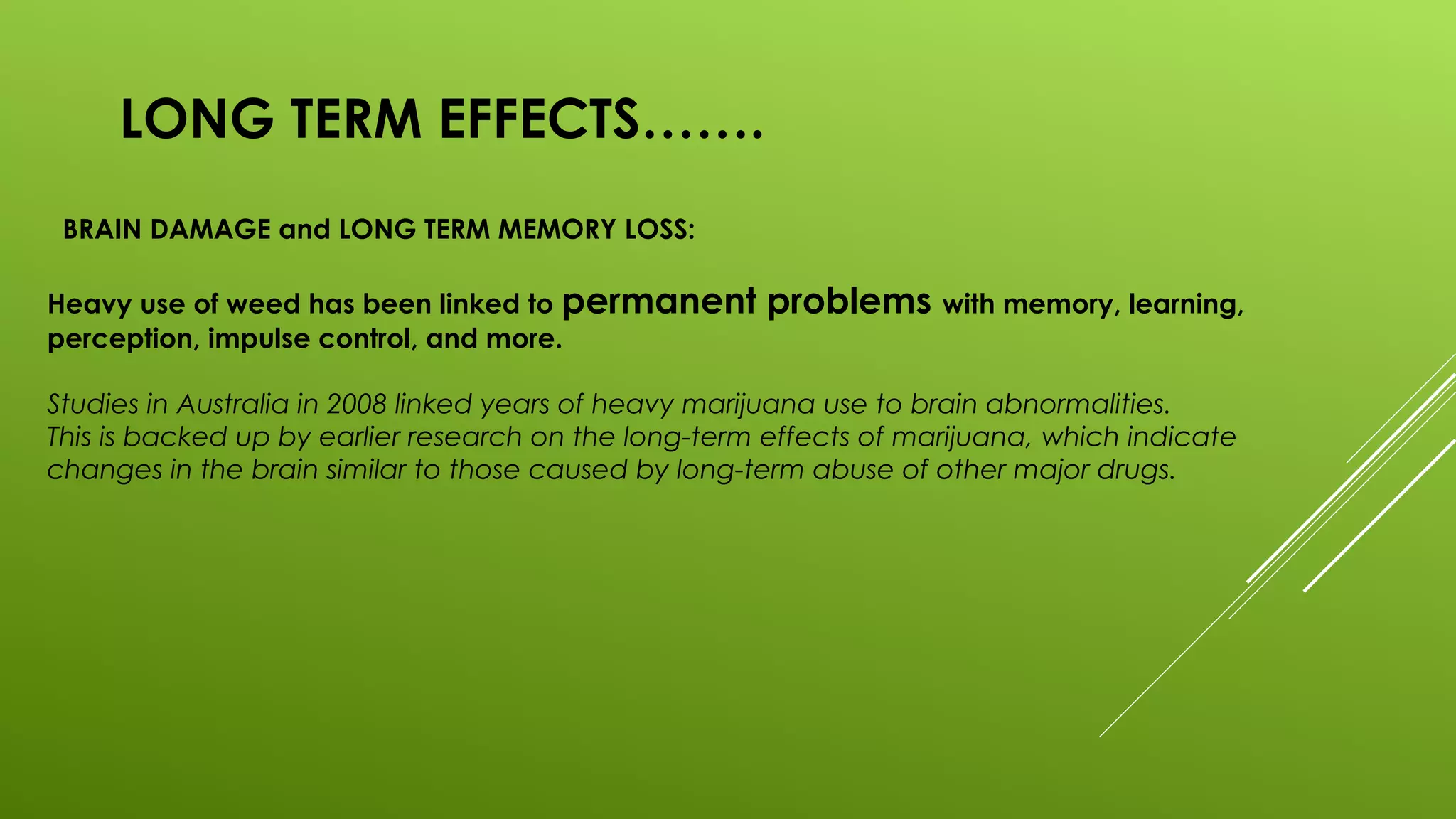 LONG TERM EFFECTS…….
BRAIN DAMAGE and LONG TERM MEMORY LOSS:
Heavy use of weed has been linked to permanent problems with memory, learning,
perception, impulse control, and more.
Studies in Australia in 2008 linked years of heavy marijuana use to brain abnormalities.
This is backed up by earlier research on the long-term effects of marijuana, which indicate
changes in the brain similar to those caused by long-term abuse of other major drugs.
 