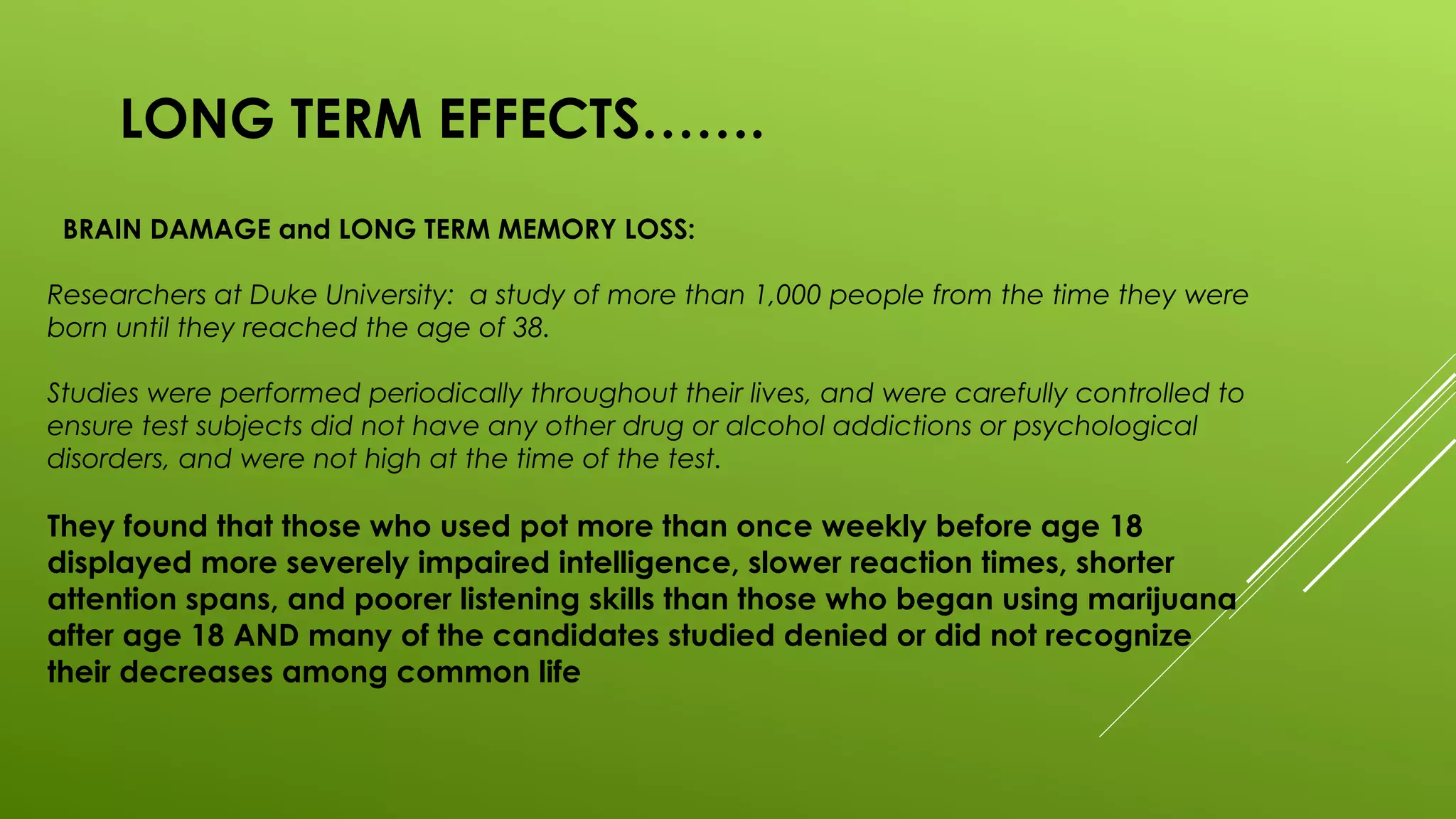 LONG TERM EFFECTS…….
BRAIN DAMAGE and LONG TERM MEMORY LOSS:
Researchers at Duke University: a study of more than 1,000 people from the time they were
born until they reached the age of 38.
Studies were performed periodically throughout their lives, and were carefully controlled to
ensure test subjects did not have any other drug or alcohol addictions or psychological
disorders, and were not high at the time of the test.
They found that those who used pot more than once weekly before age 18
displayed more severely impaired intelligence, slower reaction times, shorter
attention spans, and poorer listening skills than those who began using marijuana
after age 18 AND many of the candidates studied denied or did not recognize
their decreases among common life
 