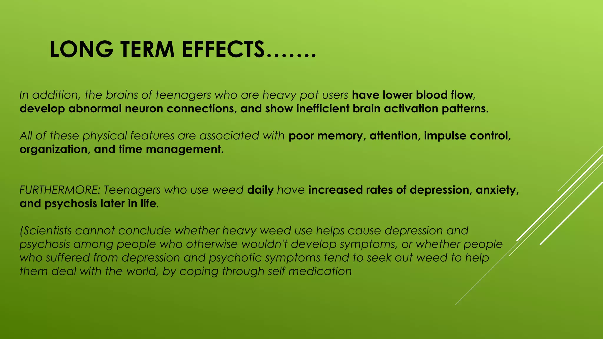 LONG TERM EFFECTS…….
In addition, the brains of teenagers who are heavy pot users have lower blood flow,
develop abnormal neuron connections, and show inefficient brain activation patterns.
All of these physical features are associated with poor memory, attention, impulse control,
organization, and time management.
FURTHERMORE: Teenagers who use weed daily have increased rates of depression, anxiety,
and psychosis later in life.
(Scientists cannot conclude whether heavy weed use helps cause depression and
psychosis among people who otherwise wouldn't develop symptoms, or whether people
who suffered from depression and psychotic symptoms tend to seek out weed to help
them deal with the world, by coping through self medication
 