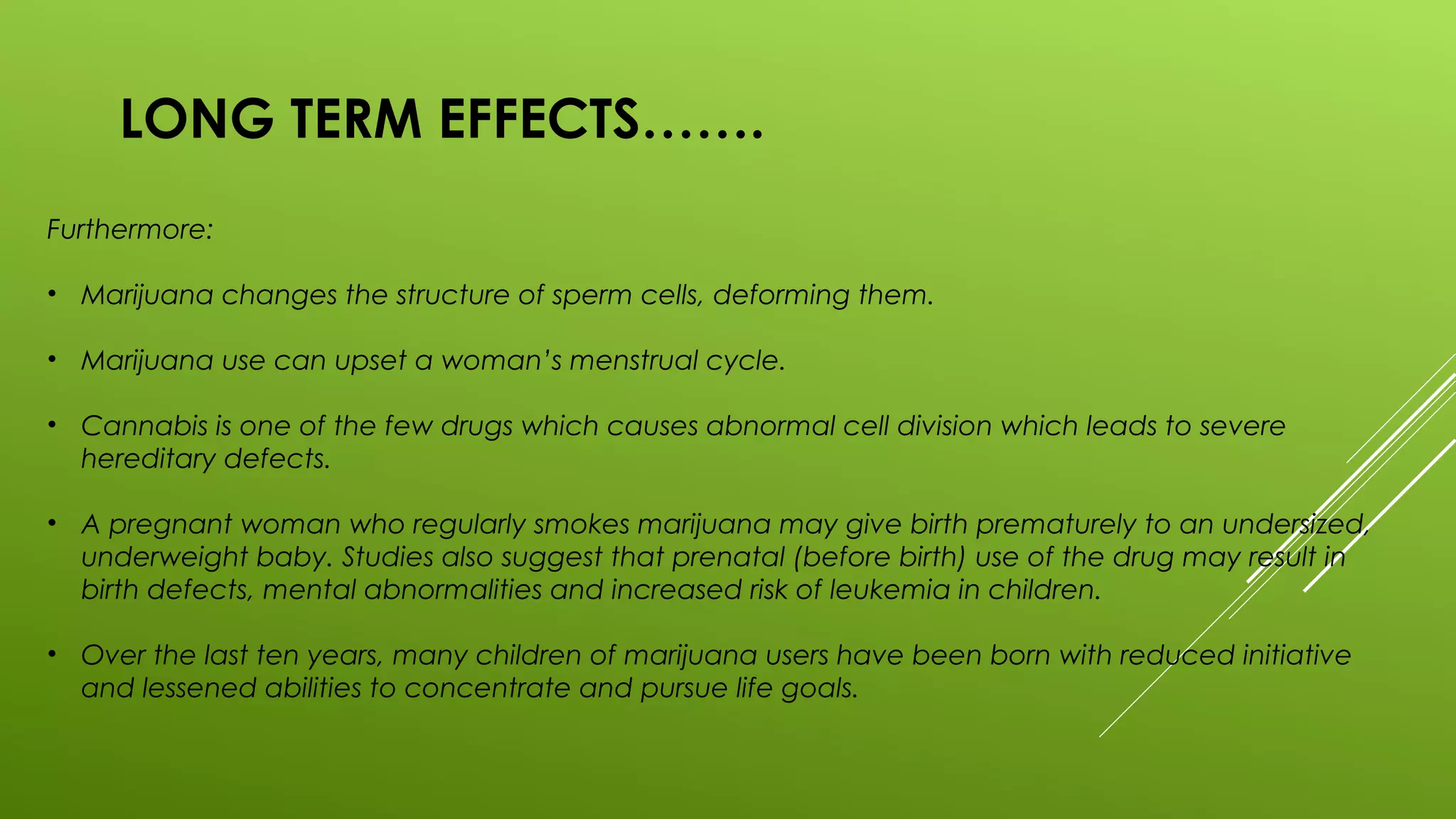 LONG TERM EFFECTS…….
Furthermore:
• Marijuana changes the structure of sperm cells, deforming them.
• Marijuana use can upset a woman’s menstrual cycle.
• Cannabis is one of the few drugs which causes abnormal cell division which leads to severe
hereditary defects.
• A pregnant woman who regularly smokes marijuana may give birth prematurely to an undersized,
underweight baby. Studies also suggest that prenatal (before birth) use of the drug may result in
birth defects, mental abnormalities and increased risk of leukemia in children.
• Over the last ten years, many children of marijuana users have been born with reduced initiative
and lessened abilities to concentrate and pursue life goals.
 