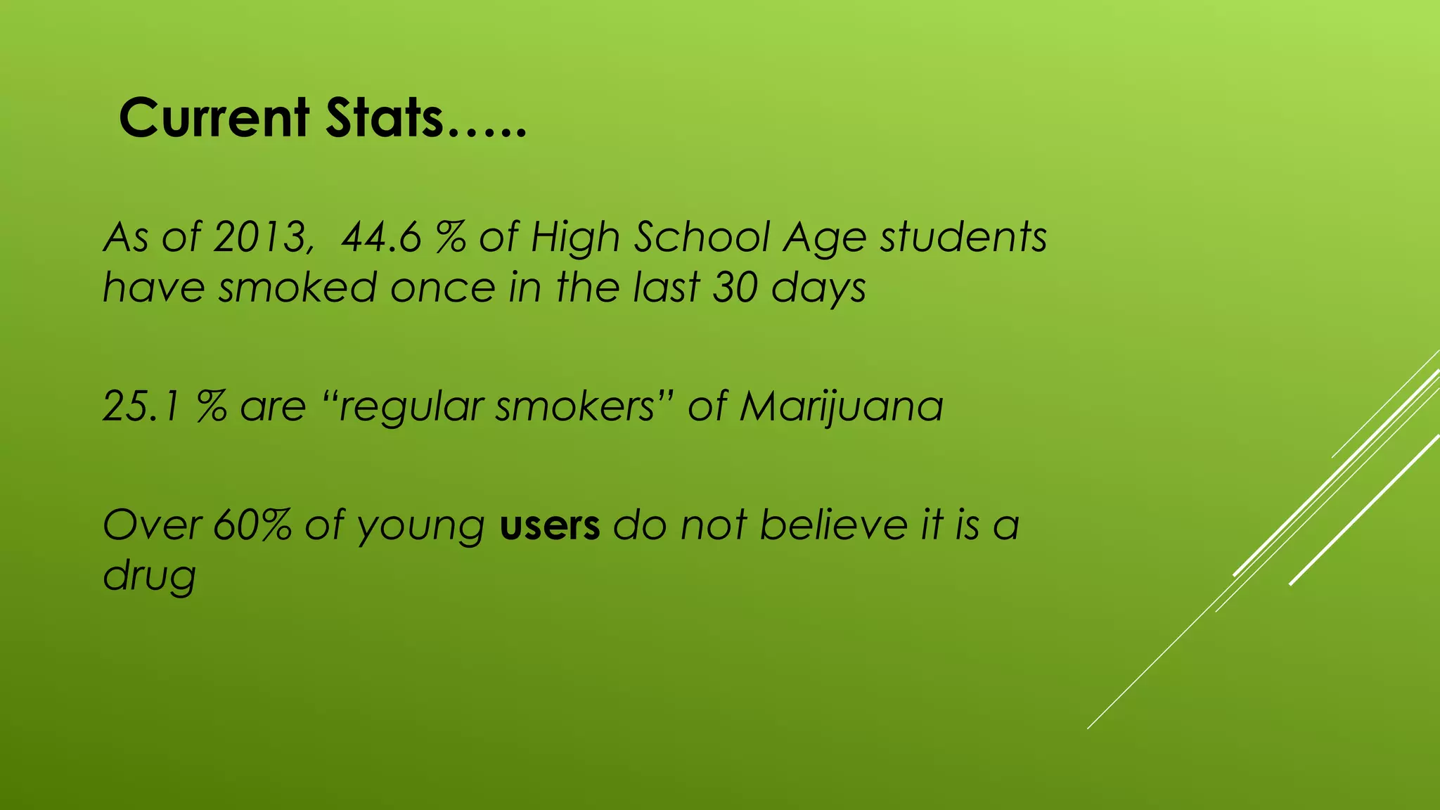 Current Stats…..
As of 2013, 44.6 % of High School Age students
have smoked once in the last 30 days
25.1 % are “regular smokers” of Marijuana
Over 60% of young users do not believe it is a
drug
 