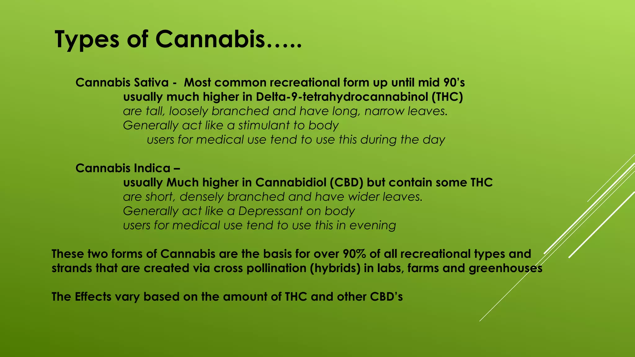 Types of Cannabis…..
Cannabis Sativa - Most common recreational form up until mid 90’s
usually much higher in Delta-9-tetrahydrocannabinol (THC)
are tall, loosely branched and have long, narrow leaves.
Generally act like a stimulant to body
users for medical use tend to use this during the day
Cannabis Indica –
usually Much higher in Cannabidiol (CBD) but contain some THC
are short, densely branched and have wider leaves.
Generally act like a Depressant on body
users for medical use tend to use this in evening
These two forms of Cannabis are the basis for over 90% of all recreational types and
strands that are created via cross pollination (hybrids) in labs, farms and greenhouses
The Effects vary based on the amount of THC and other CBD’s
 