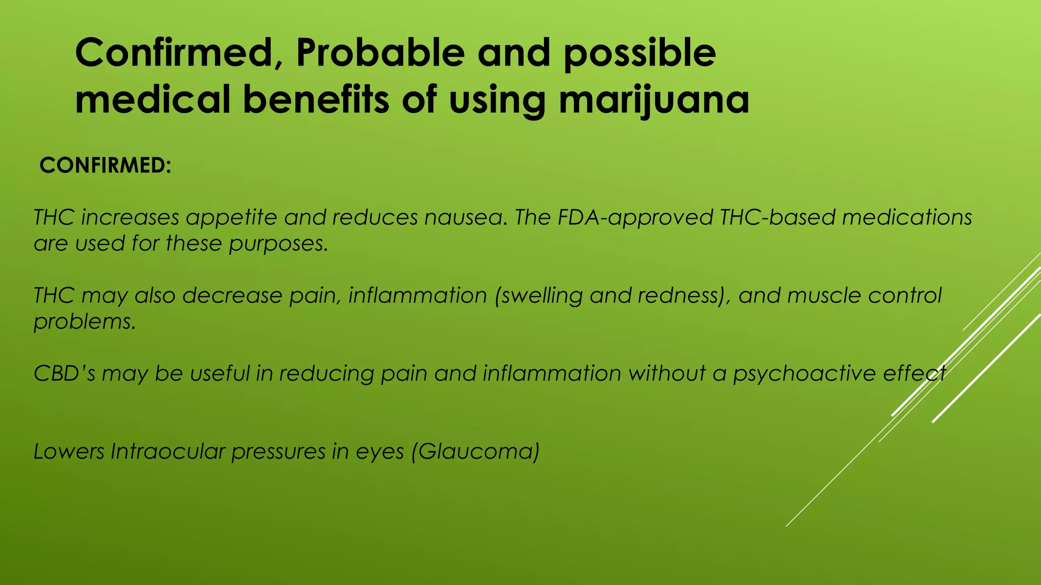 Confirmed, Probable and possible
medical benefits of using marijuana
CONFIRMED:
THC increases appetite and reduces nausea. The FDA-approved THC-based medications
are used for these purposes.
THC may also decrease pain, inflammation (swelling and redness), and muscle control
problems.
CBD’s may be useful in reducing pain and inflammation without a psychoactive effect
Lowers Intraocular pressures in eyes (Glaucoma)
 