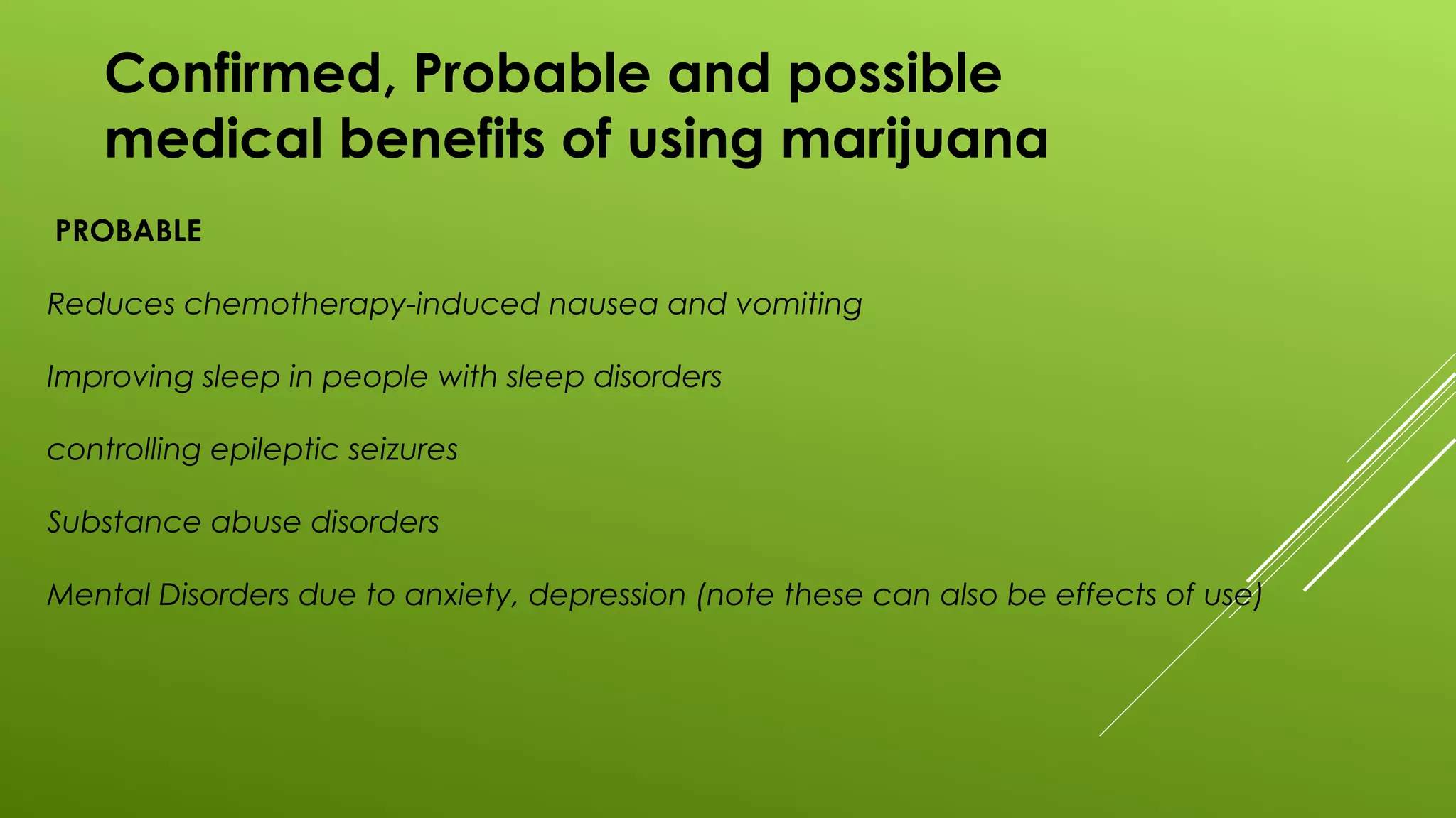 Confirmed, Probable and possible
medical benefits of using marijuana
PROBABLE
Reduces chemotherapy-induced nausea and vomiting
Improving sleep in people with sleep disorders
controlling epileptic seizures
Substance abuse disorders
Mental Disorders due to anxiety, depression (note these can also be effects of use)
 
