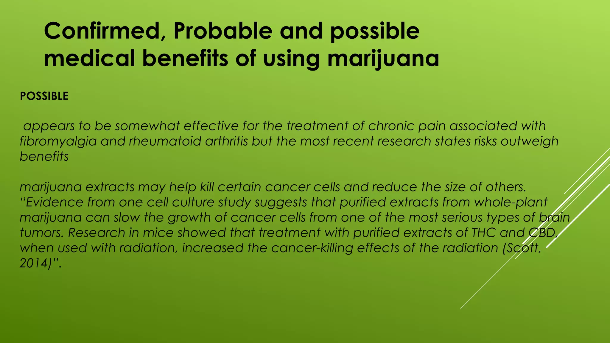 Confirmed, Probable and possible
medical benefits of using marijuana
POSSIBLE
appears to be somewhat effective for the treatment of chronic pain associated with
fibromyalgia and rheumatoid arthritis but the most recent research states risks outweigh
benefits
marijuana extracts may help kill certain cancer cells and reduce the size of others.
“Evidence from one cell culture study suggests that purified extracts from whole-plant
marijuana can slow the growth of cancer cells from one of the most serious types of brain
tumors. Research in mice showed that treatment with purified extracts of THC and CBD,
when used with radiation, increased the cancer-killing effects of the radiation (Scott,
2014)”.
 