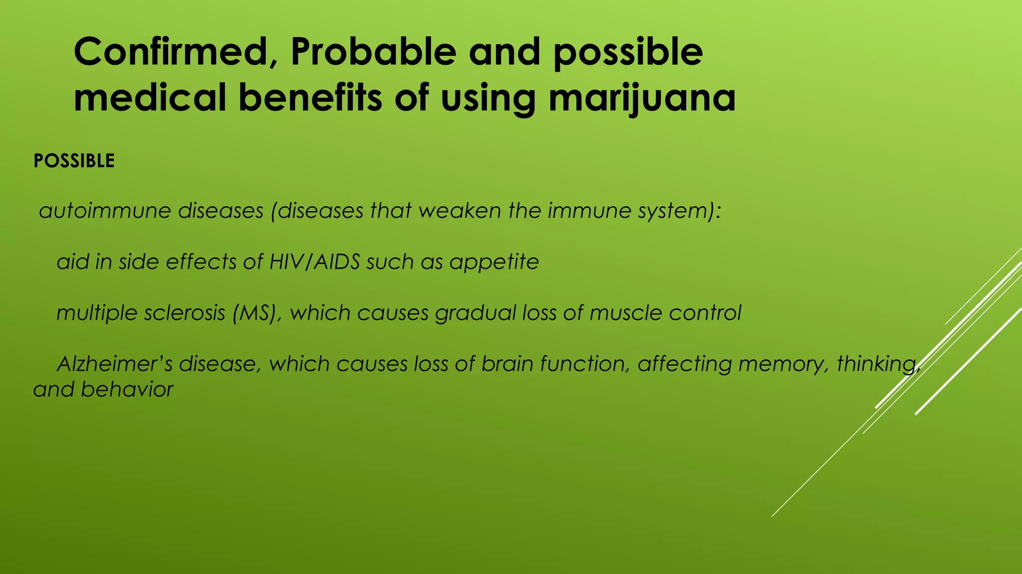 Confirmed, Probable and possible
medical benefits of using marijuana
POSSIBLE
autoimmune diseases (diseases that weaken the immune system):
aid in side effects of HIV/AIDS such as appetite
multiple sclerosis (MS), which causes gradual loss of muscle control
Alzheimer’s disease, which causes loss of brain function, affecting memory, thinking,
and behavior
 
