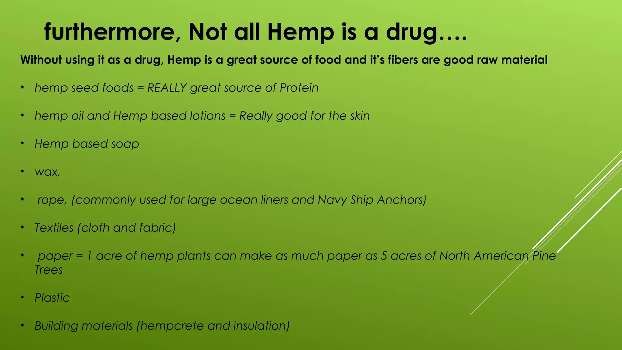 furthermore, Not all Hemp is a drug….
Without using it as a drug, Hemp is a great source of food and it’s fibers are good raw material
• hemp seed foods = REALLY great source of Protein
• hemp oil and Hemp based lotions = Really good for the skin
• Hemp based soap
• wax,
• rope, (commonly used for large ocean liners and Navy Ship Anchors)
• Textiles (cloth and fabric)
• paper = 1 acre of hemp plants can make as much paper as 5 acres of North American Pine
Trees
• Plastic
• Building materials (hempcrete and insulation)
 