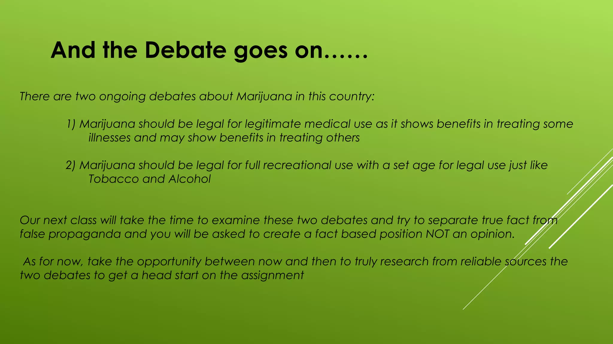 And the Debate goes on……
There are two ongoing debates about Marijuana in this country:
1) Marijuana should be legal for legitimate medical use as it shows benefits in treating some
illnesses and may show benefits in treating others
2) Marijuana should be legal for full recreational use with a set age for legal use just like
Tobacco and Alcohol
Our next class will take the time to examine these two debates and try to separate true fact from
false propaganda and you will be asked to create a fact based position NOT an opinion.
As for now, take the opportunity between now and then to truly research from reliable sources the
two debates to get a head start on the assignment
 