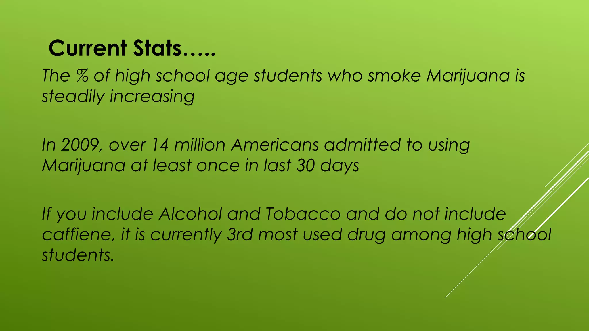 Current Stats…..
The % of high school age students who smoke Marijuana is
steadily increasing
In 2009, over 14 million Americans admitted to using
Marijuana at least once in last 30 days
If you include Alcohol and Tobacco and do not include
caffiene, it is currently 3rd most used drug among high school
students.
 