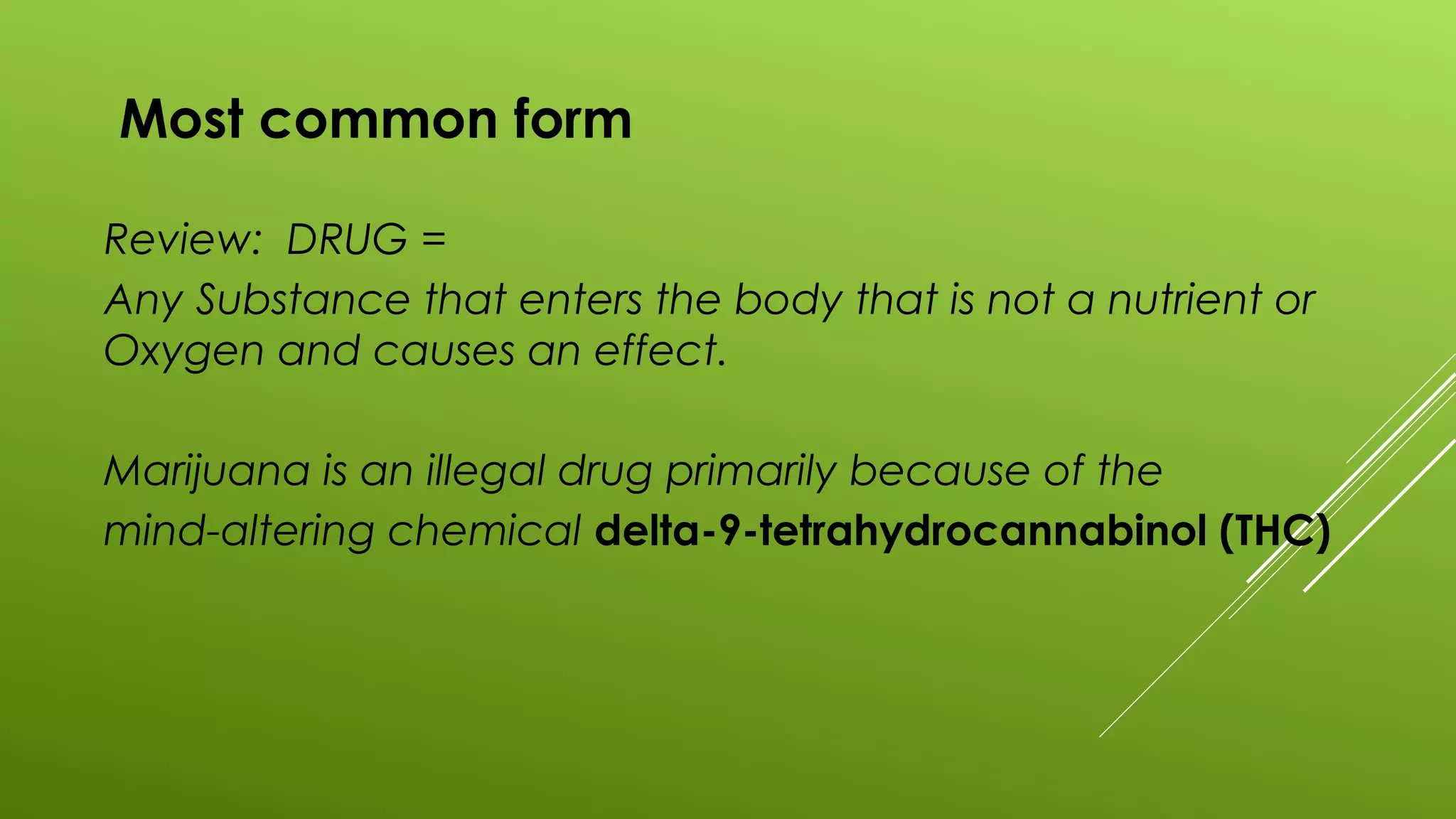 Most common form
Review: DRUG =
Any Substance that enters the body that is not a nutrient or
Oxygen and causes an effect.
Marijuana is an illegal drug primarily because of the
mind-altering chemical delta-9-tetrahydrocannabinol (THC)
 