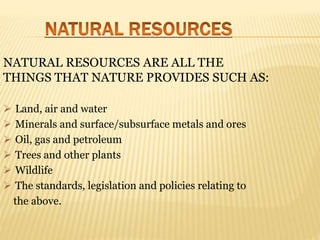 NATURAL RESOURCES ARE ALL THE
THINGS THAT NATURE PROVIDES SUCH AS:
 Land, air and water
 Minerals and surface/subsurface metals and ores
 Oil, gas and petroleum
 Trees and other plants
 Wildlife
 The standards, legislation and policies relating to
the above.
 