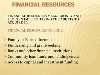 FINANCIAL RESOURCES MEANS MONEY AND
IT OFTEN IMPLIES HAVING THE ABILITY TO
ACQUIRE IT.
FINANCIAL RESOURCES INCLUDE:
 Family or Earned Income
 Fundraising and grant-seeking
 Banks and other financial institutions
 Community loan funds and lending circles
 Access to capital and investment funding
 