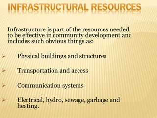 Infrastructure is part of the resources needed
to be effective in community development and
includes such obvious things as:
 Physical buildings and structures
 Transportation and access
 Communication systems
 Electrical, hydro, sewage, garbage and
heating.
 