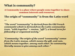 What is community?
A Community is a place where people come together to share
common interests and resources.
The origin of “community” is from the Latin word
…
"The word "community" is derived from the Old French
communité which is derived from the Latin communitas
(cum, "with/together" + munus, "gift"), a broad term for
fellowship or organized society.”
"Community: The origin of the word "community" comes
from the Latin munus, which means the gift, and cum,
which means together, among each other. So community
literally means to give among each other."
 