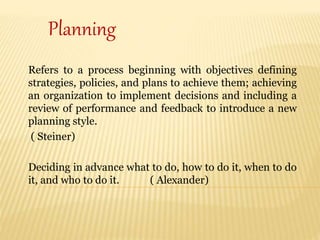 Refers to a process beginning with objectives defining
strategies, policies, and plans to achieve them; achieving
an organization to implement decisions and including a
review of performance and feedback to introduce a new
planning style.
( Steiner)
Deciding in advance what to do, how to do it, when to do
it, and who to do it. ( Alexander)
Planning
 