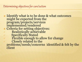  Identify what is to be done & what outcomes
might be expected from the
program/projects/services
implemented/rendered
 Criteria for setting objectives:
 Realistically achievable
 Specifically Stated
 Flexible enough to allow for change
 Closely related to the
problems/needs/concerns identified & felt by the
client
Determining objectives for care/action
 