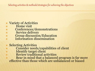  Variety of Activities
 Home visit
 Conferences/demonstrations
 Service delivery
 Group discussion/Education
 Information dissemination
 Selecting Activities
 Consider needs/capabilities of client
 Identify target client
 Review traditional activities
 Bear in mind that a balanced program is far more
effective than those which are unbalanced or biased
Selecting activities & methods/strategies for achieving the objectives
 