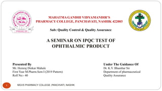 MAHATMA GANDHI VIDYAMANDIR’S
PHARMACY COLLEGE, PANCHAVATI, NASHIK 422003
Sub: Quality Control & Quality Assurance
A SEMINAR ON IPQC TEST OF
OPHTHALMIC PRODUCT
Presented By
Mr. Hemraj Dinkar Mahale
First Year M.Pharm.Sem I (2019 Pattern)
Roll No:- 40
Under The Guidance Of
Dr. K.V. Bhambar Sir
Department of pharmaceutical
Quality Assurance
MGVS PHARMACY COLLEGE ,PANCHVATI, NASHIK
1
 