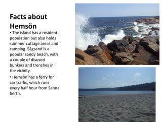 Facts about
Hemsön
• The island has a resident
population but also holds
summer cottage areas and
camping. Sågsand is a
popular sandy beach, with
a couple of disused
bunkers and trenches in
the vicinity.
• Hemsön has a ferry for
car traffic, which runs
every half hour from Sanna
berth.
 