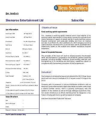 www.hemonline.com 
BROKING | DEPOSITORY | DISTRIBUTION | FINANCIAL ADVISORY 
Ipo Analysis 
Shemaroo Entertainment Ltd Subscribe 
Ipo Information 
Issue Open Date 16th Sept 2014 
Issue Close Date 18th Sept 2014 
Price Band1 Rs 155-170 per Share 
Face Value Rs 10 per Share 
Bid Lot 85 Equity Shares 
Issue Size Rs 120 Cr 
Pre Issue Equity Capital Rs 19.85 Cr 
Post Issue Equity Capital2 Rs 26.91 Cr 
Post Issue Equity Capital3 Rs 27.59 Cr 
Pre Issue Promoter Holding 90.14% 
Listing BSE, NSE 
Lead Manager Yes Bank Ltd 
ICICI Securities Ltd, 
Registrar Link Intime India Pvt Ltd 
*Note: 1: Discount of 10% to Issue Price is offered to Retail 
bidder 
2. Calculated at Upper Price band of Rs 170 /Share 
3. Calculated at Lower Price Band of Rs 155/Share 
Issue Structure 
QIB --- 
Non Institutional --- 
Retail --- 
Research Analyst: Astha Jain 
Objects of Issue 
Fund working capital requirements 
Co’s business is working capital intensive and it fund majority of its 
working capital requirements in the ordinary course of its business from 
clients’ advances in respect of content sold by it, banks facilities, various 
financial institutions and unsecured funding and from its internal 
accruals. As on March 31, 2013 and March 31, 2014 Company’s working 
capital facilities consisted of Rs 12,211.04 lakhs and Rs 18,309.90 lakhs 
respectively, based on the audited and restated standalone financial 
statements. 
General Corporate Purposes 
The proceeds of the Issue will be first utilized towards the aforesaid 
items and the balance is proposed to be utilized for general corporate 
purposes including strategic initiatives, brand building exercises and 
strengthening of its marketing and distribution capabilities subject to 
compliance with the necessary provisions of the Companies Act. 
Valuation 
The Company is bringing the issue at price band of Rs 155-170 per share 
which will turn into p/e multiple of 15-17 at post issue FY’14 eps of Rs 
10.13. 
Company with its presence in various distribution platforms such as 
television, home entertainment, digital New Media and other media have 
a diverse Content Library, which is growing continuously with the 
addition of new releases as well as through catalogue acquisitions. Also, 
Co’s recent initiatives as an official channel partner for Google Inc.’s You 
Tube is infusing optimism in growth prospects of company. 
Hence we recommend ”Subscribe” the issue. 
For Private Circulation Only 1 HemResearch 
 