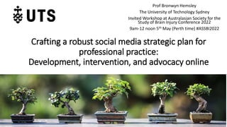 Crafting a robust social media strategic plan for
professional practice:
Development, intervention, and advocacy online
Prof Bronwyn Hemsley
The University of Technology Sydney
Invited Workshop at Australasian Society for the
Study of Brain Injury Conference 2022
9am-12 noon 5th May (Perth time) #ASSBI2022
 