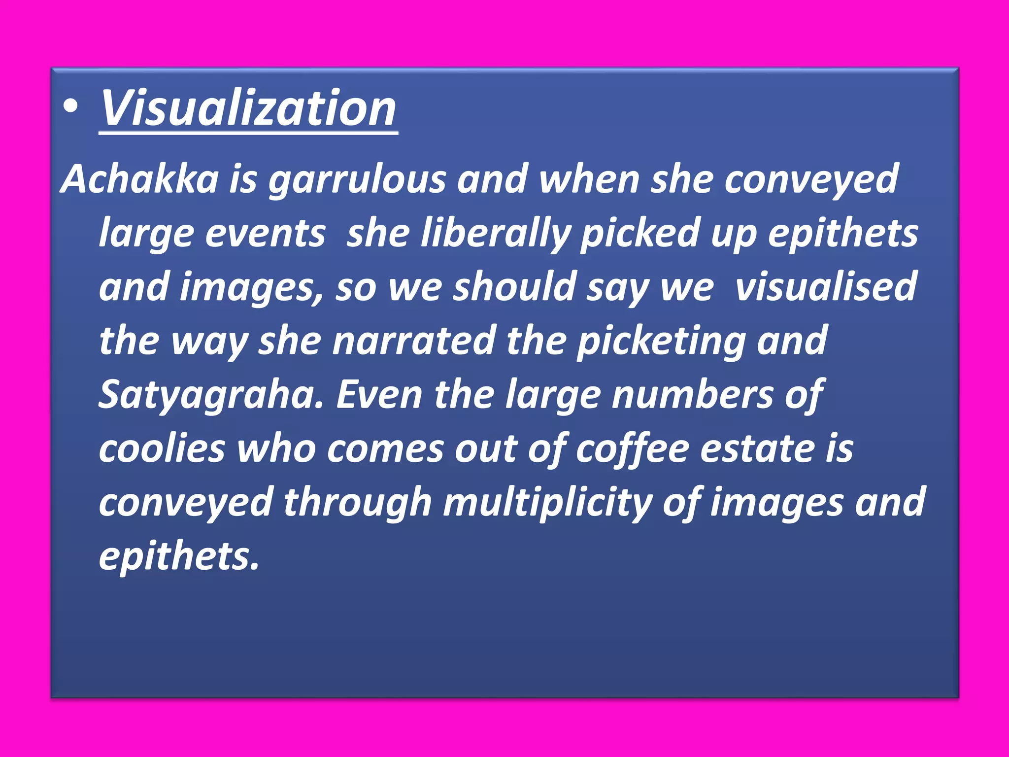 • Visualization
Achakka is garrulous and when she conveyed
large events she liberally picked up epithets
and images, so we should say we visualised
the way she narrated the picketing and
Satyagraha. Even the large numbers of
coolies who comes out of coffee estate is
conveyed through multiplicity of images and
epithets.
 
