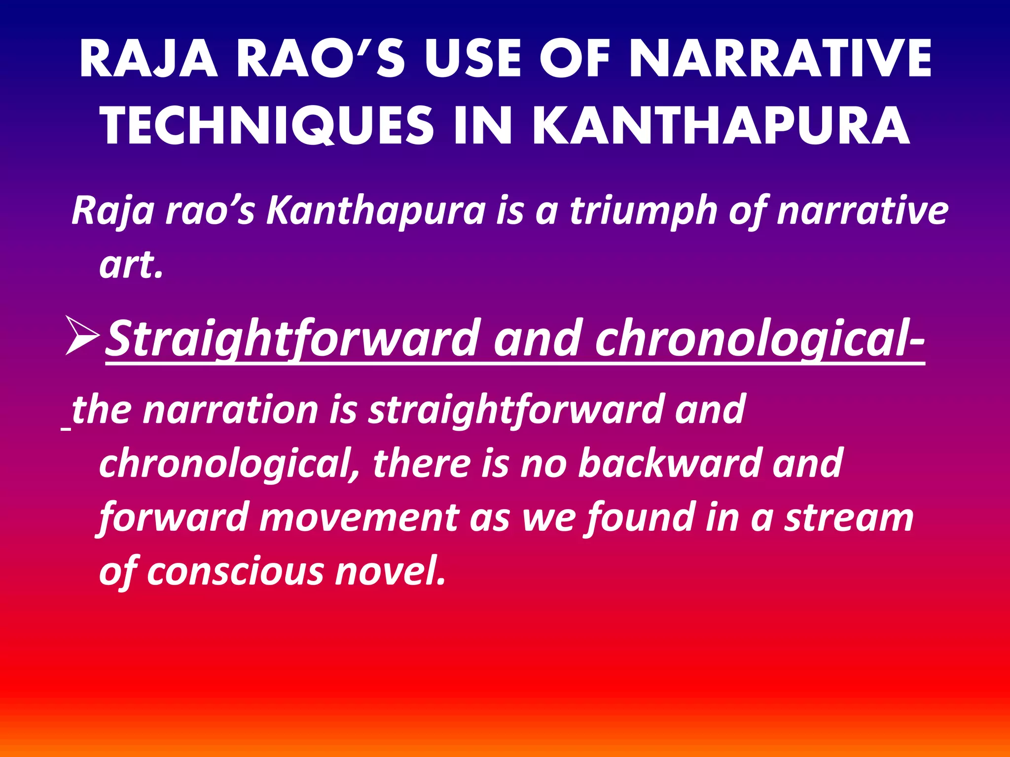 RAJA RAO’S USE OF NARRATIVE
TECHNIQUES IN KANTHAPURA
Raja rao’s Kanthapura is a triumph of narrative
art.
Straightforward and chronological-
the narration is straightforward and
chronological, there is no backward and
forward movement as we found in a stream
of conscious novel.
 