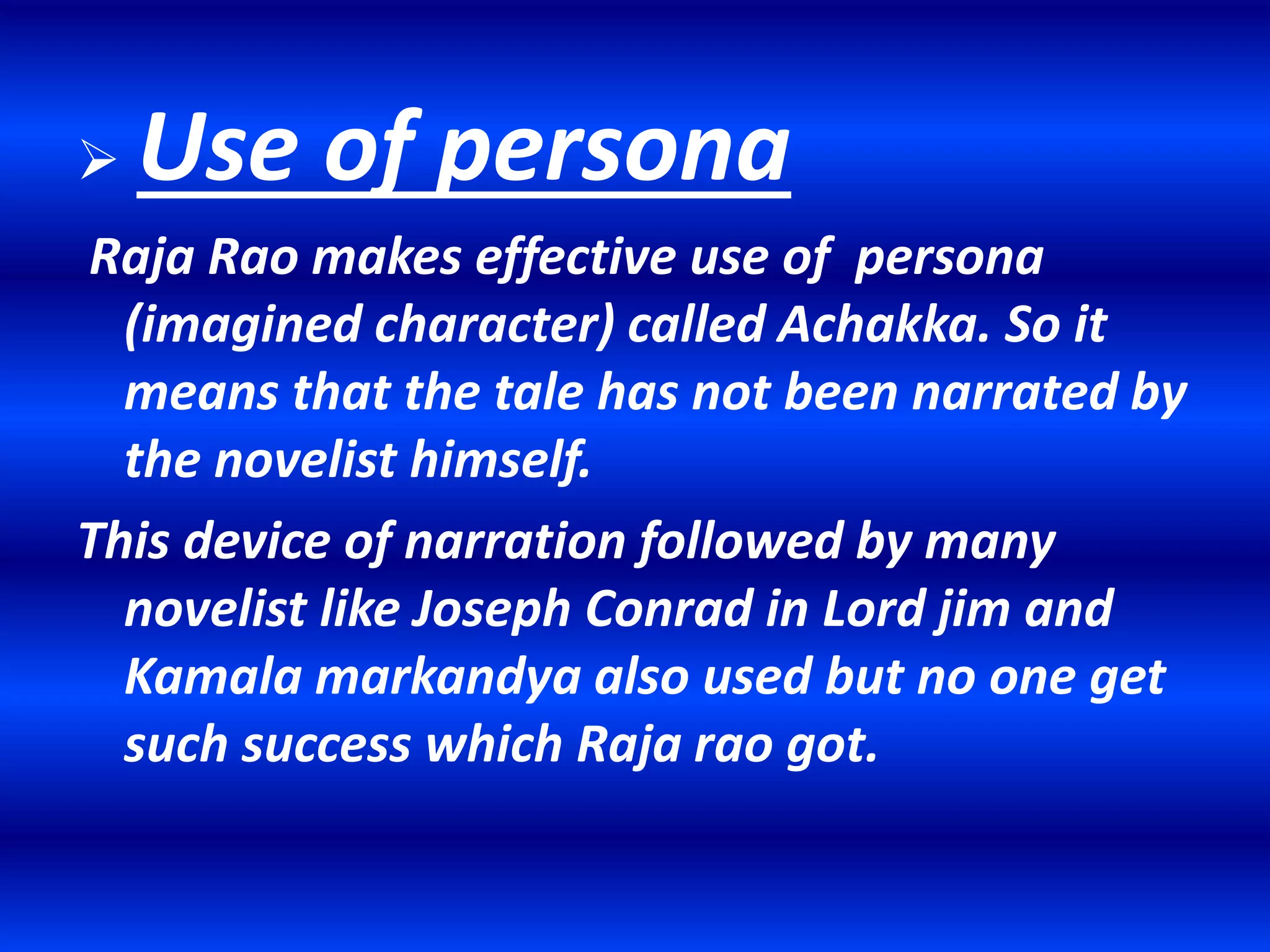  Use of persona
Raja Rao makes effective use of persona
(imagined character) called Achakka. So it
means that the tale has not been narrated by
the novelist himself.
This device of narration followed by many
novelist like Joseph Conrad in Lord jim and
Kamala markandya also used but no one get
such success which Raja rao got.
 