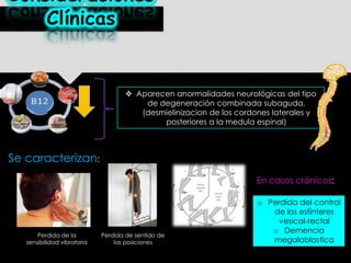 Consideraciones
Clínicas

 Aparecen anormalidades neurológicas del tipo
de degeneración combinada subaguda.
(desmielinizacion de los cordones laterales y
posteriores a la medula espinal)

Se caracterizan:
En casos crónicos:

Perdida de la
sensibilidad vibratoria

Perdida de sentido de
las posiciones

o Perdida del control
de los esfínteres
vesical-rectal
o Demencia
megaloblastica

 