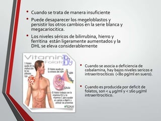 •
•
•

Cuando se trata de manera insuficiente
Puede desaparecer los megeloblastos y
persistir los otros cambios en la serie blanca y
megacariocitica.
Los niveles séricos de bilirrubina, hierro y
ferritina están ligeramente aumentados y la
DHL se eleva considerablemente

•
•

Cuando se asocia a deficiencia de
cobalamina, hay bajos niveles sericos e
intraeritrocíticos (<80 pg/ml en suero).
Cuando es producida por deficit de
folatos, son < 4 µg/ml y < 160 µg/ml
intraeritrocitico.

 