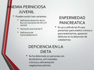 ANEMIA PERNICIOSA
JUVENIL
•

Pueden existir tres variantes:

•
•
•

Deficiente absorción de Vit
B12 con secreción de HCl y FI
normal
Secreción anormal de FI
Deficiencia de
transcobalamina II

•

•

ENFERMEDAD
PANCREATICA
En 50 a 70% de los Px que
presentan pancreatitis crónica o
pancreatectomia, aparecen
defectos en la absorción de
cobalamina.

DEFICIENCIA EN LA
DIETA
Se ha detectado en personas con
alcoholismo, enf mentales
crónicas y alimentación
vegetariana estricta.

 