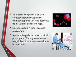 • Se presenta en pocos días y se
caracteriza por leucopenia y
trombocitopenia con leve descenso
de los valores de la serie roja.

• La exposición a N2O es la causa
mas común

• Aparece después de una exposición
prolongada (6 hrs) y los cambios
megaloblasticos son observados 24
hrs después.

 