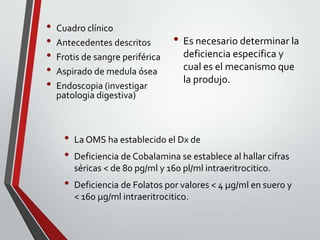 •
•
•
•
•

Cuadro clínico
Antecedentes descritos
Frotis de sangre periférica
Aspirado de medula ósea
Endoscopia (investigar
patologia digestiva)

•
•

•

• Es necesario determinar la
deficiencia especifica y
cual es el mecanismo que
la produjo.

La OMS ha establecido el Dx de
Deficiencia de Cobalamina se establece al hallar cifras
séricas < de 80 pg/ml y 160 pl/ml intraeritrocitico.
Deficiencia de Folatos por valores < 4 µg/ml en suero y
< 160 µg/ml intraeritrocitico.

 