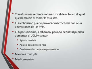 • Transfusiones recientes alteran nivel de a. fólico al igual
que hemólisis al tomar la muestra.

• El alcoholismo puede provocar macrocitosis con o sin
alteraciones de las PFH.

• El hipotiroidismo, embarazo, periodo neonatal pueden
aumentar el VCM y causar

•
•
•

Aplasia medular
Aplasia pura de serie roja
Cambios en las proteínas plasmaticas

• Mieloma multiple
• Medicamentos

 