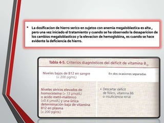 •

La dosificacion de hierro serico en sujetos con anemia megaloblastica es alta ,
pero una vez iniciado el tratamiento y cuando se ha observado la desaparicion de
los cambios megaloblasticos y la elevacion de hemoglobina, es cuando se hace
evidente la deficiencia de hierro.

 