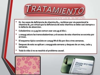 •
•
•
•
•
•

En los casos de deficiencia de vitamina B12, recibiran por via parenteral la
vitamina B12,en virtud que la deficiencia de esta vitamina se debe casi siempre a
in defecto de absorcion.
Cobalamina 2 a 5 µg (es comun usar 100 µg al dia ).
1 000µg satura las transcobalaminas y el exceso de esta vitamina se excreta por
el rinon.
El esquema tipico consiste en 100µg IM al dia por dos a tres semanas.
Despues de esto se aplican 1 000µgcada semana y despues de un mes, cada 4
semanas.
Toda la vida si no se resolvio el problema causal.

 