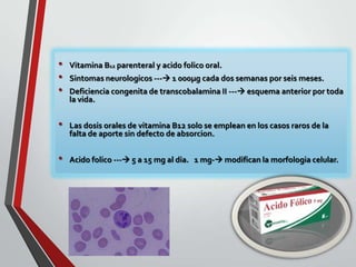 •
•
•
•

•

Vitamina B12 parenteral y acido folico oral.
Sintomas neurologicos --- 1 000µg cada dos semanas por seis meses.
Deficiencia congenita de transcobalamina II --- esquema anterior por toda
la vida.
Las dosis orales de vitamina B12 solo se emplean en los casos raros de la
falta de aporte sin defecto de absorcion.

Acido folico --- 5 a 15 mg al dia. 1 mg- modifican la morfologia celular.

 