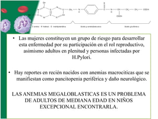 • Las mujeres constituyen un grupo de riesgo para desarrollar
esta enfermedad por su participación en el rol reproductivo,
asimismo adultos en plenitud y personas infectadas por
H.Pylori.

• Hay reportes en recién nacidos con anemias macrociticas que se
manifiestan como pancitopenia periférica y daño neurológico.
LAS ANEMIAS MEGALOBLASTICAS ES UN PROBLEMA
DE ADULTOS DE MEDIANA EDAD EN NIÑOS
EXCEPCIONAL ENCONTRARLA.

 