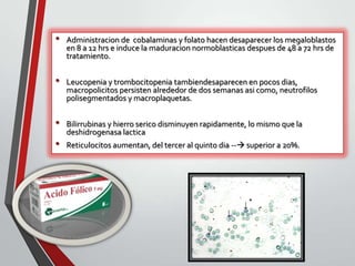 •

•
•

•

Administracion de cobalaminas y folato hacen desaparecer los megaloblastos
en 8 a 12 hrs e induce la maduracion normoblasticas despues de 48 a 72 hrs de
tratamiento.

Leucopenia y trombocitopenia tambiendesaparecen en pocos dias,
macropolicitos persisten alrededor de dos semanas asi como, neutrofilos
polisegmentados y macroplaquetas.
Bilirrubinas y hierro serico disminuyen rapidamente, lo mismo que la
deshidrogenasa lactica

Reticulocitos aumentan, del tercer al quinto dia -- superior a 20%.

 