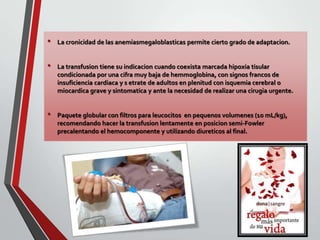 •
•

•

La cronicidad de las anemiasmegaloblasticas permite cierto grado de adaptacion.

La transfusion tiene su indicacion cuando coexista marcada hipoxia tisular
condicionada por una cifra muy baja de hemmoglobina, con signos francos de
insuficiencia cardiaca y s etrate de adultos en plenitud con isquemia cerebral o
miocardica grave y sintomatica y ante la necesidad de realizar una cirugia urgente.

Paquete globular con filtros para leucocitos en pequenos volumenes (10 mL/kg),
recomendando hacer la transfusion lentamente en posicion semi-Fowler
precalentando el hemocomponente y utilizando diureticos al final.

 