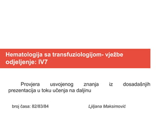 Hematologija sa transfuziologijom- vježbe
odjeljenje: IV7
Provjera usvojenog znanja iz dosadašnjih
prezentacija u toku učenja na daljinu
broj časa: 82/83/84 Ljiljana Maksimović
 