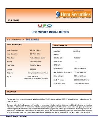 Research Analyst : Astha Jain 1
www.hemonline.com
BROKING | DEPOSITORY | DISTRIBUTION | FINANCIAL ADVISORY
IPO REPORT
UFO MOVIEZ INDIA LIMITED
The company is bringing the issue at price band of Rs 615-625 at p/e multiple of 30-31 on post issue annualized eps of Rs
20.91 per share.
Company being the leading player in the digital cinema space in India works on business model that is focused on creating
value for all stakeholders in the cinema industry. Company being the market leader in reach in the fast growing in-cinema
advertising market in India has advanced end-to-end technology platform with high uptime levels. Also company with its
experienced management team with established track record and strong profitability with diversified and visible revenue
streams is all set to cater future business opportunities present in this sector. Hence we recommend “Subscribe” on issue.
Issue Size Rs 600 Cr
Of Which
Offer for Sale Rs 600 Cr
Fresh Issue ----
Of Which
QIB Category 50% of Net issue
Non Institutional Category 15% of Net issue
Retail category 35% of Net Issue
Eq Sh Pre Issue 25,897,669 Eq Shares
Eq Sh Post Issue 25,897,669 Eq Shares
ISSUE HIGHLIGHTS
Issue Opens On 28th April 2015
Issue Closes On 30th April 2015
Price Band Rs 615-625 per Share
Bid Lot 24 Equity Shares
Face Value Rs 10 Per Share
Listing BSE, NSE
Registrar Karvy Computershare (P) Ltd
BRLM Axis Capital Ltd,
Citigroup Global Markets India Ltd
RECOMMENDATION - SUBSCRIBE
ISSUE BREAK UP
VALUATION
 