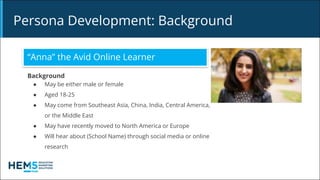 Persona Development: Background
“Anna” the Avid Online Learner
Background
● May be either male or female
● Aged 18-25
● May come from Southeast Asia, China, India, Central America,
or the Middle East
● May have recently moved to North America or Europe
● Will hear about (School Name) through social media or online
research
 