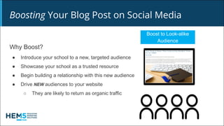 Boosting Your Blog Post on Social Media
Boost to Look-alike
Audience
Why Boost?
● Introduce your school to a new, targeted audience
● Showcase your school as a trusted resource
● Begin building a relationship with this new audience
● Drive NEW audiences to your website
○ They are likely to return as organic traffic
 