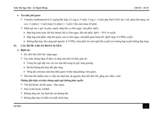 Trần Thị Ngọc Mai – Lê Mạnh Thông Y2011E – Tổ 28
SUYỄN 2
 Test dãn phế quản:
 Ventolin (Salbutamol) 0,15 mg/kg/lần hoặc 2,5 mg (≤ 5 tuổi), 5 mg (> 5 tuổi) pha NaCl 0,9% đủ 3 mL phun khí dung với
oxy 1 L/phút (< 1 tuổi) hoặc 6 L/phút (> 1 tuổi) 3 lần cách nhau 20 phút.
 Đánh giá sau 1 giờ: tri giác, mạch, nhịp thở, co lõm ngực, rale phổi, SpO2.
 Đáp ứng hoàn toàn: hết thở nhanh, hết co lõm ngực, hết rale phổi, SpO2 > 95%  suyễn.
 Đáp ứng một phần: nhịp thở giảm, còn co lõm ngực, rale phổi giảm hoặc hết, SpO2 tăng  VTPQ, suyễn.
 Không đáp ứng: lâm sàng giữ nguyên  VTPQ, viêm phổi rồi mới nghĩ đến suyễn (có trường hợp suyễn không đáp ứng).
IV. CÁC BƯỚC CHUẨN ĐOÁN SUYỄN:
1. Bệnh sử:
 Ho, khò khè, khó thở, nặng ngực.
 Các triệu chứng tăng về đêm và sáng sớm làm trẻ thức giấc do:
 Trong lúc ngủ tiếp xúc với con mạt nhà trong áo gối, drap giường.
 Độ ẩm không khí thay đổi gần sáng.
 Nồng độ cortisone máu ban đêm giảm  khả năng kháng viêm giảm.
 Xấu hơn khi nhiễm siêu vi, tiếp xúc khói bụi, dị nguyên, thay đổi thời tiết, gắng sức, khóc, cười.
Những dấu hiệu và triệu chứng nghi ngờ không phải suyễn:
 Tím khi bú/ăn: dò khí quản – thực quản.
 Nôn ói khi bú/ăn: GERD.
 Không tăng cân: lao hạch đè vào đường thở.
 Không đáp ứng với điều trị suyễn thích hợp.
 